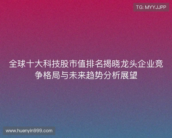 全球十大科技股市值排名揭晓龙头企业竞争格局与未来趋势分析展望